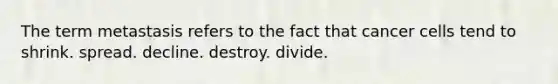 The term metastasis refers to the fact that cancer cells tend to shrink. spread. decline. destroy. divide.