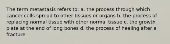 The term metastasis refers to: a. the process through which cancer cells spread to other tissues or organs b. the process of replacing normal tissue with other normal tissue c. the growth plate at the end of long bones d. the process of healing after a fracture