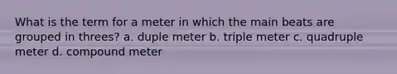 What is the term for a meter in which the main beats are grouped in threes? a. duple meter b. triple meter c. quadruple meter d. compound meter