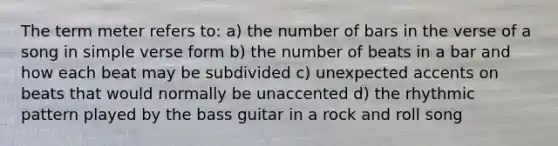 The term meter refers to: a) the number of bars in the verse of a song in simple verse form b) the number of beats in a bar and how each beat may be subdivided c) unexpected accents on beats that would normally be unaccented d) the rhythmic pattern played by the bass guitar in a rock and roll song