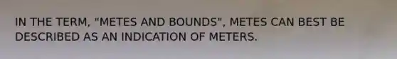 IN THE TERM, "METES AND BOUNDS", METES CAN BEST BE DESCRIBED AS AN INDICATION OF METERS.