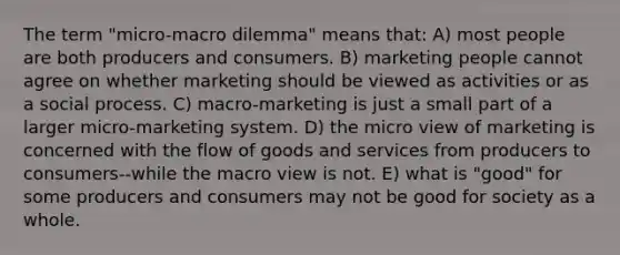 The term "micro-macro dilemma" means that: A) most people are both producers and consumers. B) marketing people cannot agree on whether marketing should be viewed as activities or as a social process. C) macro-marketing is just a small part of a larger micro-marketing system. D) the micro view of marketing is concerned with the flow of goods and services from producers to consumers--while the macro view is not. E) what is "good" for some producers and consumers may not be good for society as a whole.