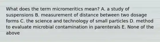 What does the term micromeritics mean? A. a study of suspensions B. measurement of distance between two dosage forms C. the science and technology of small particles D. method to evaluate microbial contamination in parenterals E. None of the above