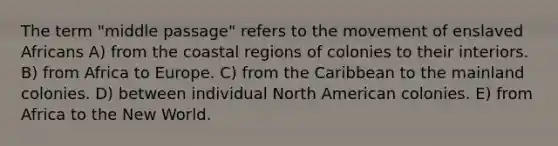 The term "middle passage" refers to the movement of enslaved Africans A) from the coastal regions of colonies to their interiors. B) from Africa to Europe. C) from the Caribbean to the mainland colonies. D) between individual North American colonies. E) from Africa to the New World.