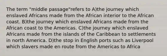 The term "middle passage"refers to A)the journey which enslaved Africans made from the African interior to the African coast. B)the journey which enslaved Africans made from the African coast to the Americas. C)the journey which enslaved Africans made from the islands of the Caribbean to settlements in north America. D)the stop in English ports such as Liverpool which slavers made en route from the Americas to Africa