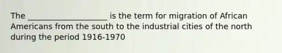 The ____________________ is the term for migration of African Americans from the south to the industrial cities of the north during the period 1916-1970