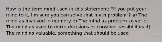 How is the term mind used in this statement: "If you put your mind to it, I'm sure you can solve that math problem"? a) The mind as involved in memory b) The mind as problem solver c) The mind as used to make decisions or consider possibilities d) The mind as valuable, something that should be used