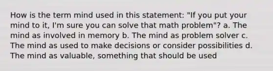 How is the term mind used in this statement: "If you put your mind to it, I'm sure you can solve that math problem"? a. The mind as involved in memory b. The mind as problem solver c. The mind as used to make decisions or consider possibilities d. The mind as valuable, something that should be used