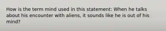 How is the term mind used in this statement: When he talks about his encounter with aliens, it sounds like he is out of his mind?