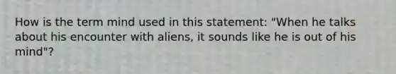 How is the term mind used in this statement: "When he talks about his encounter with aliens, it sounds like he is out of his mind"?