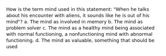 How is the term mind used in this statement: "When he talks about his encounter with aliens, it sounds like he is out of his mind"? a. The mind as involved in memory b. The mind as problem solver c. The mind as a healthy mind being associated with normal functioning, a nonfunctioning mind with abnormal functioning. d. The mind as valuable, something that should be used