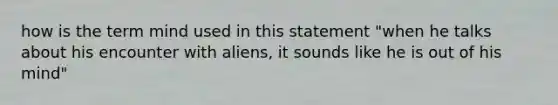 how is the term mind used in this statement "when he talks about his encounter with aliens, it sounds like he is out of his mind"