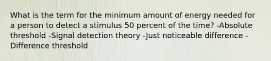 What is the term for the minimum amount of energy needed for a person to detect a stimulus 50 percent of the time? -Absolute threshold -Signal detection theory -Just noticeable difference -Difference threshold