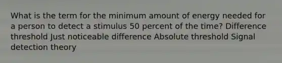 What is the term for the minimum amount of energy needed for a person to detect a stimulus 50 percent of the time? Difference threshold Just noticeable difference Absolute threshold Signal detection theory