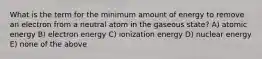 What is the term for the minimum amount of energy to remove an electron from a neutral atom in the gaseous state? A) atomic energy B) electron energy C) ionization energy D) nuclear energy E) none of the above