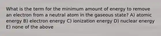 What is the term for the minimum amount of energy to remove an electron from a neutral atom in the gaseous state? A) atomic energy B) electron energy C) ionization energy D) nuclear energy E) none of the above