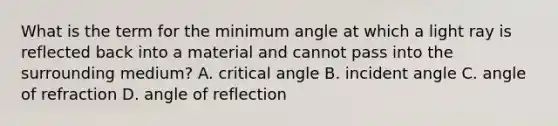 What is the term for the minimum angle at which a light ray is reflected back into a material and cannot pass into the surrounding medium? A. critical angle B. incident angle C. angle of refraction D. angle of reflection