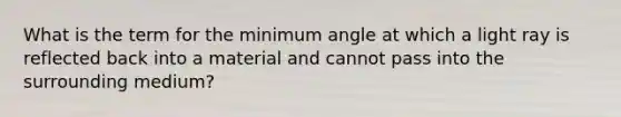 What is the term for the minimum angle at which a light ray is reflected back into a material and cannot pass into the surrounding medium?