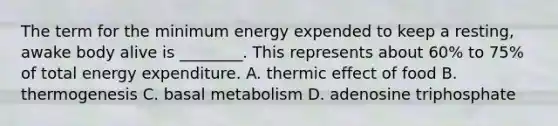 The term for the minimum energy expended to keep a resting, awake body alive is ________. This represents about 60% to 75% of total energy expenditure. A. thermic effect of food B. thermogenesis C. basal metabolism D. adenosine triphosphate