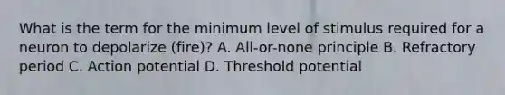 What is the term for the minimum level of stimulus required for a neuron to depolarize (fire)? A. All-or-none principle B. Refractory period C. Action potential D. Threshold potential