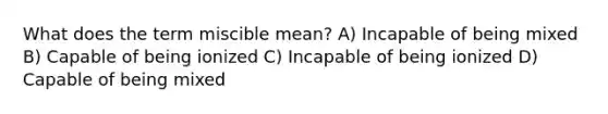 What does the term miscible mean? A) Incapable of being mixed B) Capable of being ionized C) Incapable of being ionized D) Capable of being mixed