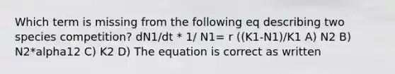 Which term is missing from the following eq describing two species competition? dN1/dt * 1/ N1= r ((K1-N1)/K1 A) N2 B) N2*alpha12 C) K2 D) The equation is correct as written