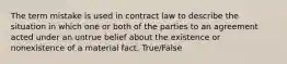 The term mistake is used in contract law to describe the situation in which one or both of the parties to an agreement acted under an untrue belief about the existence or nonexistence of a material fact. True/False