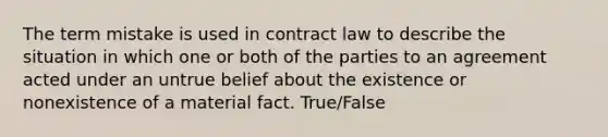 The term mistake is used in contract law to describe the situation in which one or both of the parties to an agreement acted under an untrue belief about the existence or nonexistence of a material fact. True/False