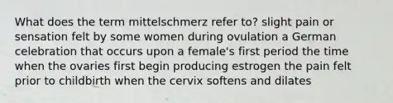 What does the term mittelschmerz refer to? slight pain or sensation felt by some women during ovulation a German celebration that occurs upon a female's first period the time when the ovaries first begin producing estrogen the pain felt prior to childbirth when the cervix softens and dilates