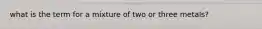 what is the term for a mixture of two or three metals?