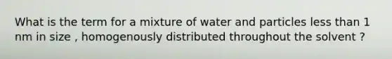 What is the term for a mixture of water and particles less than 1 nm in size , homogenously distributed throughout the solvent ?