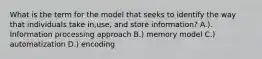 What is the term for the model that seeks to identify the way that individuals take in,use, and store information? A.). Information processing approach B.) memory model C.) automatization D.) encoding