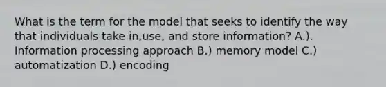 What is the term for the model that seeks to identify the way that individuals take in,use, and store information? A.). Information processing approach B.) memory model C.) automatization D.) encoding