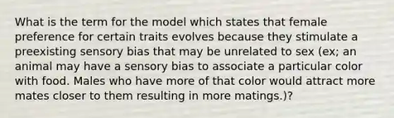 What is the term for the model which states that female preference for certain traits evolves because they stimulate a preexisting sensory bias that may be unrelated to sex (ex; an animal may have a sensory bias to associate a particular color with food. Males who have more of that color would attract more mates closer to them resulting in more matings.)?