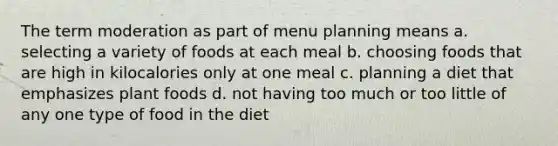 The term moderation as part of menu planning means a. selecting a variety of foods at each meal b. choosing foods that are high in kilocalories only at one meal c. planning a diet that emphasizes plant foods d. not having too much or too little of any one type of food in the diet