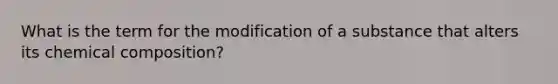 What is the term for the modification of a substance that alters its chemical composition?