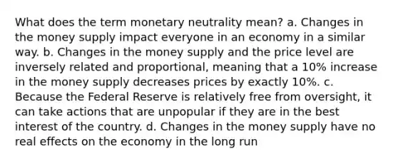 What does the term monetary neutrality mean? a. Changes in the money supply impact everyone in an economy in a similar way. b. Changes in the money supply and the price level are inversely related and proportional, meaning that a 10% increase in the money supply decreases prices by exactly 10%. c. Because the Federal Reserve is relatively free from oversight, it can take actions that are unpopular if they are in the best interest of the country. d. Changes in the money supply have no real effects on the economy in the long run