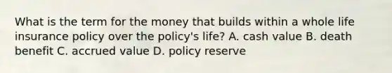 What is the term for the money that builds within a whole life insurance policy over the policy's life? A. cash value B. death benefit C. accrued value D. policy reserve