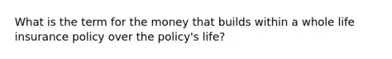 What is the term for the money that builds within a whole life insurance policy over the policy's life?