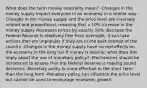 What does the term money neutrality mean? -Changes in the money supply impact everyone in an economy in a similar way -Changes in the money supply and the price level are inversely related and proportional, meaning that a 10% increase in the money supply decreases prices by exactly 10% -Because the Federal Reserve is relatively free from oversight, it can take actions that are unpopular if they are in the best interest of the country -Changes in the money supply have no real effects on the economy in the long run If money is neutral, what does this imply about the use of monetary policy? -Mechanisms should be introduced to ensure that the Federal Reserve is making sound decisions -Monetary policy is more effective in the short term than the long term -Monetary policy can influence the price level but cannot be used to encourage economic growth