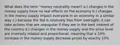 What does the term "money neutrality mean? a.) changes in the money supply have no real effects on the economy b.) changes in the money supply impact everyone in an economy in a similar way c.) because the fed is relatively free from oversight, it can take actions that are unpopular if they are in the best interest of the country d.) changes in the money supply and the price level are inversely related and proportional, meaning that a 10% increase in the money supply decrease prices by exactly 10%