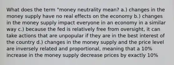 What does the term "money neutrality mean? a.) changes in the money supply have no real effects on the economy b.) changes in the money supply impact everyone in an economy in a similar way c.) because the fed is relatively free from oversight, it can take actions that are unpopular if they are in the best interest of the country d.) changes in the money supply and the price level are inversely related and proportional, meaning that a 10% increase in the money supply decrease prices by exactly 10%