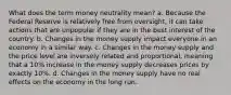 What does the term money neutrality mean? a. Because the Federal Reserve is relatively free from oversight, it can take actions that are unpopular if they are in the best interest of the country. b. Changes in the money supply impact everyone in an economy in a similar way. c. Changes in the money supply and the price level are inversely related and proportional, meaning that a 10% increase in the money supply decreases prices by exactly 10%. d. Changes in the money supply have no real effects on the economy in the long run.