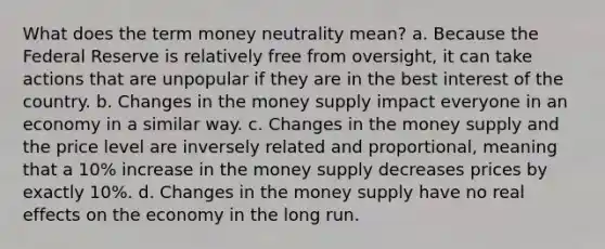 What does the term money neutrality mean? a. Because the Federal Reserve is relatively free from oversight, it can take actions that are unpopular if they are in the best interest of the country. b. Changes in the money supply impact everyone in an economy in a similar way. c. Changes in the money supply and the price level are inversely related and proportional, meaning that a 10% increase in the money supply decreases prices by exactly 10%. d. Changes in the money supply have no real effects on the economy in the long run.