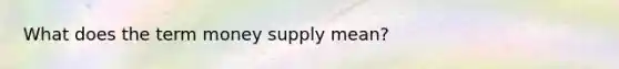 What does the term money supply mean?