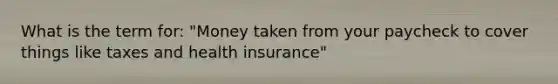 What is the term for: "Money taken from your paycheck to cover things like taxes and health insurance"