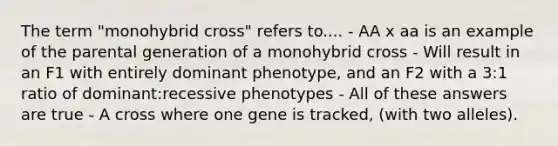 The term "monohybrid cross" refers to.... - AA x aa is an example of the parental generation of a monohybrid cross - Will result in an F1 with entirely dominant phenotype, and an F2 with a 3:1 ratio of dominant:recessive phenotypes - All of these answers are true - A cross where one gene is tracked, (with two alleles).