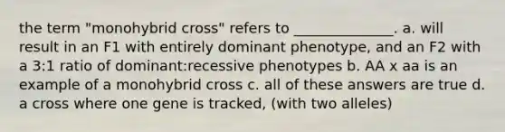 the term "monohybrid cross" refers to ______________. a. will result in an F1 with entirely dominant phenotype, and an F2 with a 3:1 ratio of dominant:recessive phenotypes b. AA x aa is an example of a monohybrid cross c. all of these answers are true d. a cross where one gene is tracked, (with two alleles)