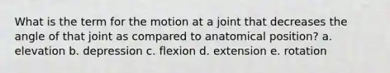 What is the term for the motion at a joint that decreases the angle of that joint as compared to anatomical position? a. elevation b. depression c. flexion d. extension e. rotation