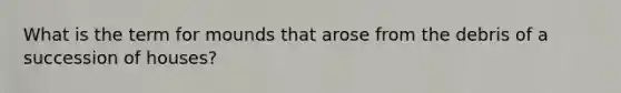 What is the term for mounds that arose from the debris of a succession of houses?